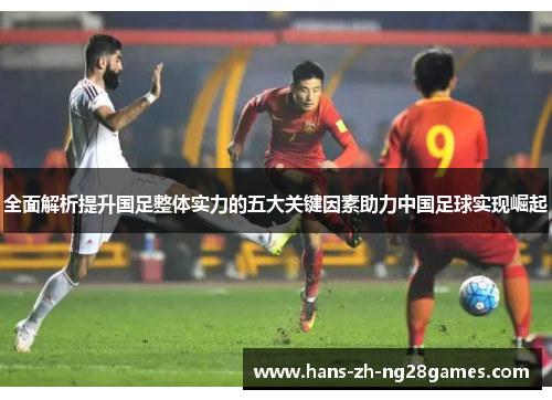 全面解析提升国足整体实力的五大关键因素助力中国足球实现崛起 全面解析提升国足整体实力的五大关键因素助力中国足球实现崛起