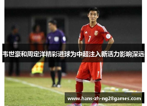 韦世豪和周定洋精彩进球为中超注入新活力影响深远